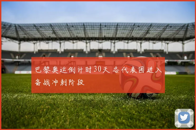 巴黎奥运倒计时30天 各代表团进入备战冲刺阶段