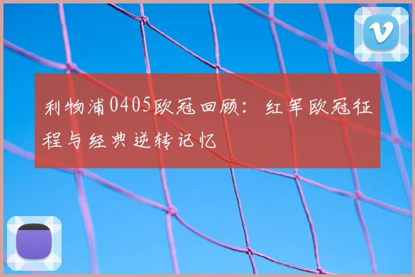 利物浦0405欧冠回顾:红军欧冠征程与经典逆转记忆