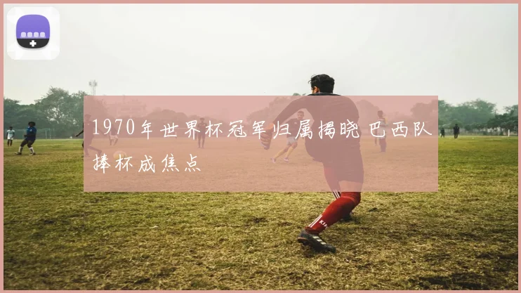 1970年世界杯冠军归属揭晓 巴西队捧杯成焦点