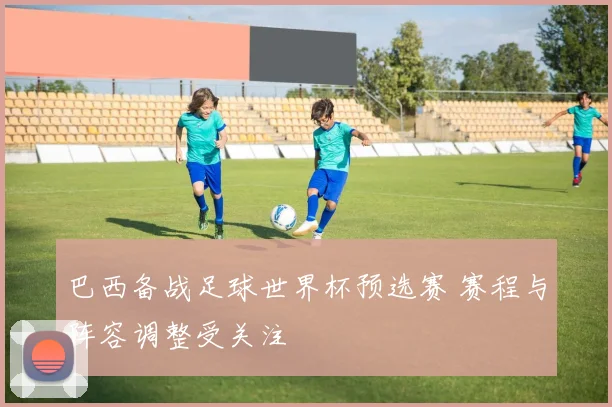 巴西备战足球世界杯预选赛 赛程与阵容调整受关注